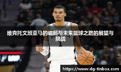 维克托文班亚马的崛起与未来篮球之路的展望与挑战